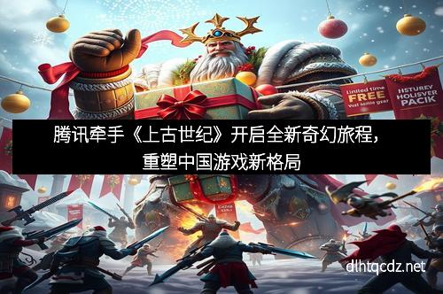 腾讯牵手《上古世纪》开启全新奇幻旅程，重塑中国游戏新格局